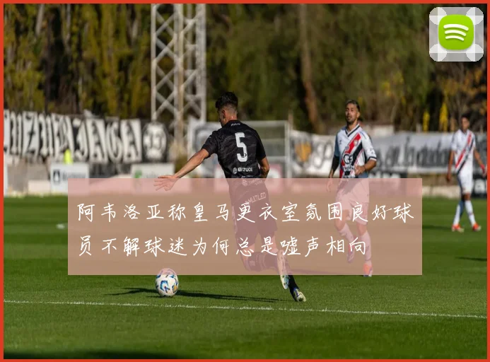 阿韦洛亚称皇马更衣室氛围良好球员不解球迷为何总是嘘声相向