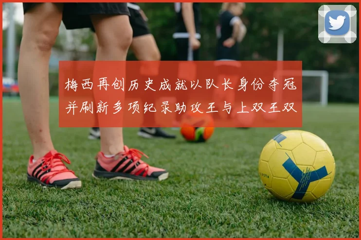 梅西再创历史成就以队长身份夺冠并刷新多项纪录助攻王与上双王双丰收