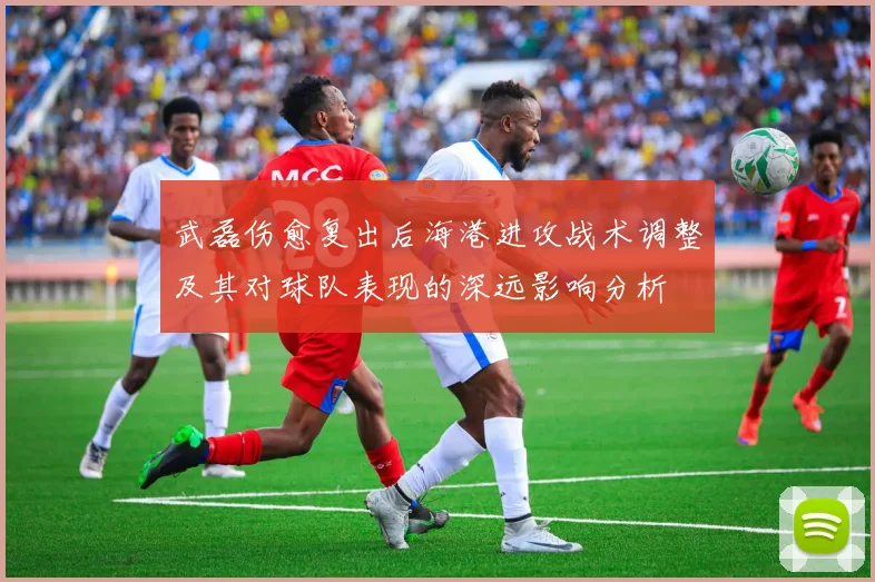 武磊伤愈复出后海港进攻战术调整及其对球队表现的深远影响分析