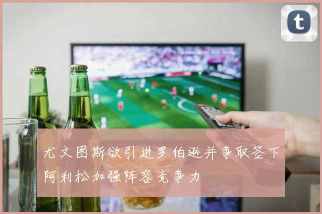 尤文图斯欲引进罗伯逊并争取签下阿利松加强阵容竞争力