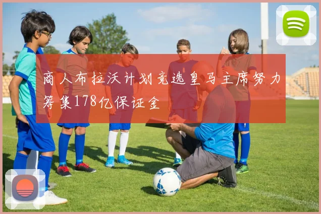 商人布拉沃计划竞选皇马主席努力筹集178亿保证金