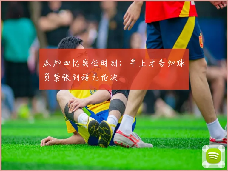 瓜帅回忆离任时刻：早上才告知球员紧张到语无伦次