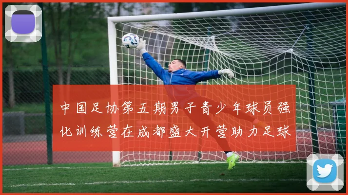 中国足协第五期男子青少年球员强化训练营在成都盛大开营助力足球未来发展