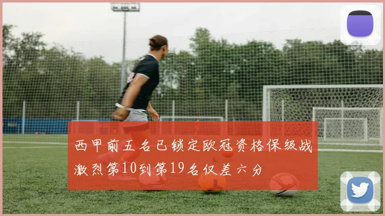 西甲前五名已锁定欧冠资格保级战激烈第10到第19名仅差六分