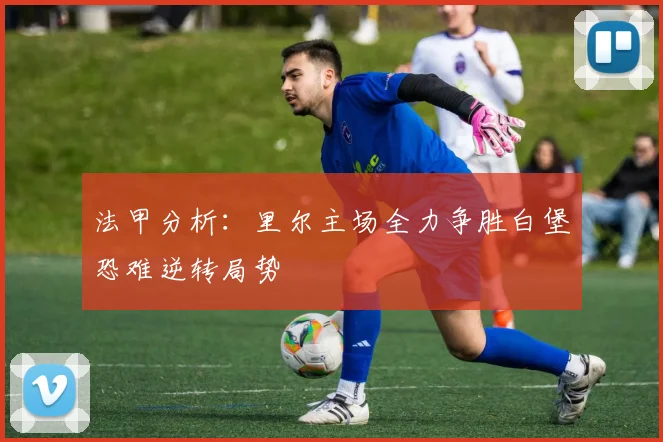 法甲分析：里尔主场全力争胜白堡恐难逆转局势