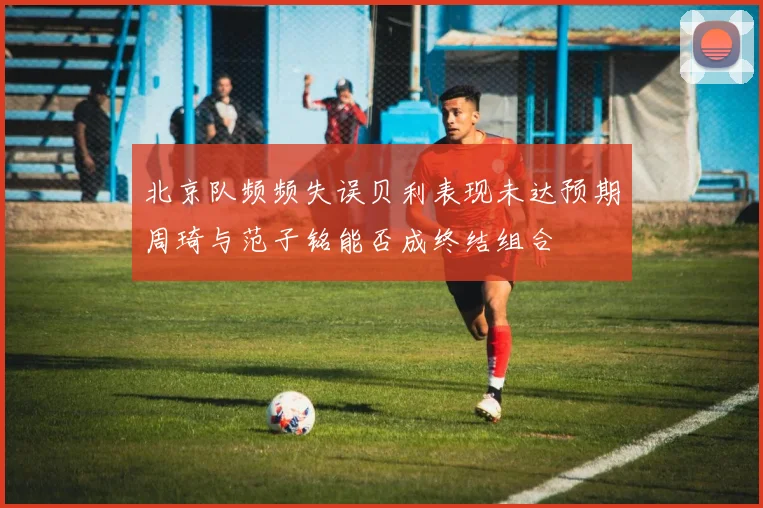 北京队频频失误贝利表现未达预期周琦与范子铭能否成终结组合