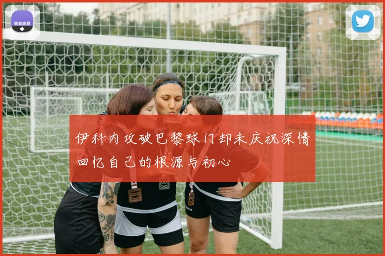 伊科内攻破巴黎球门却未庆祝深情回忆自己的根源与初心