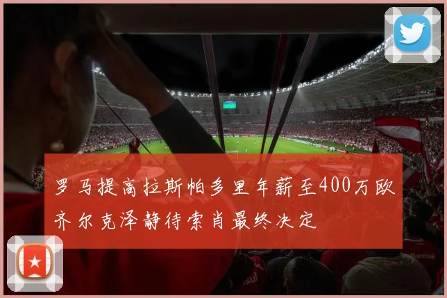 罗马提高拉斯帕多里年薪至400万欧齐尔克泽静待索肖最终决定