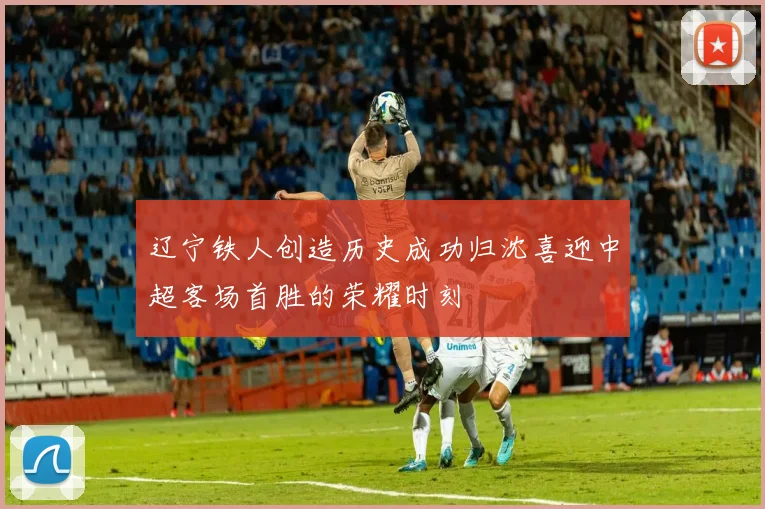 辽宁铁人创造历史成功归沈喜迎中超客场首胜的荣耀时刻