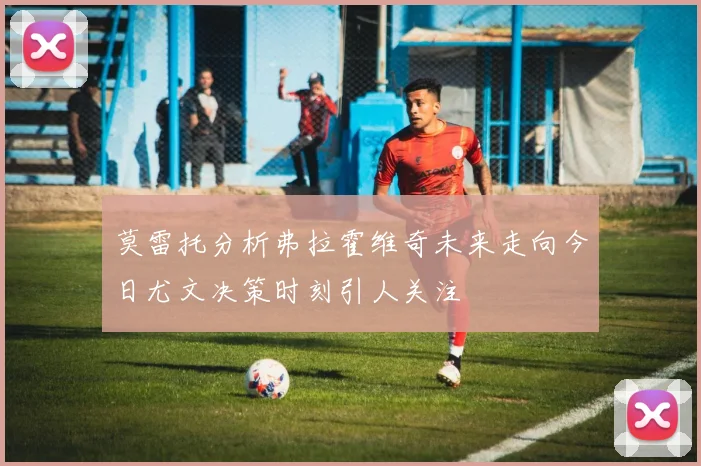 莫雷托分析弗拉霍维奇未来走向今日尤文决策时刻引人关注