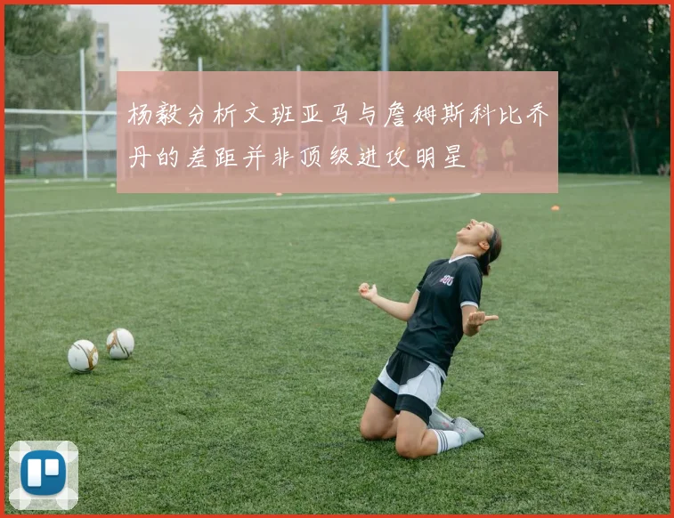 杨毅分析文班亚马与詹姆斯科比乔丹的差距并非顶级进攻明星