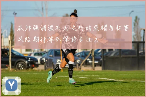 瓜帅强调温布利之行的荣耀与杯赛风险期待球队保持专注力