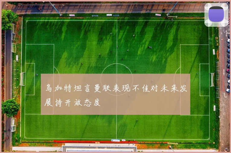 乌加特坦言曼联表现不佳对未来发展持开放态度