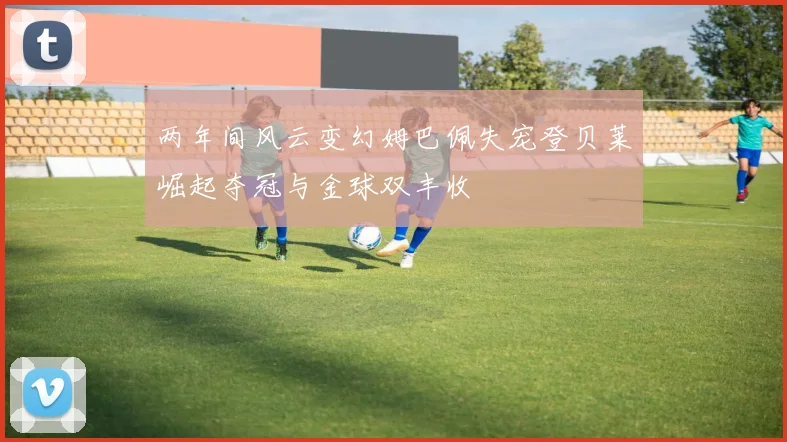 两年间风云变幻姆巴佩失宠登贝莱崛起夺冠与金球双丰收